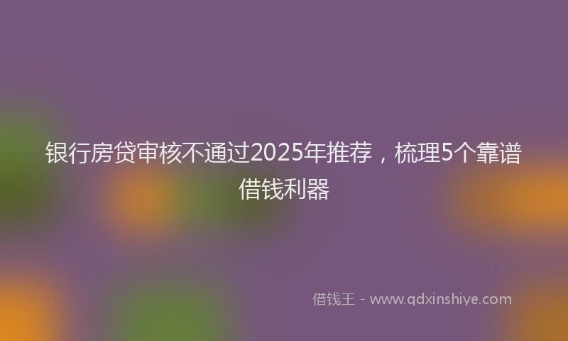 银行房贷审核不通过2025年推荐，梳理5个靠谱借钱利器
