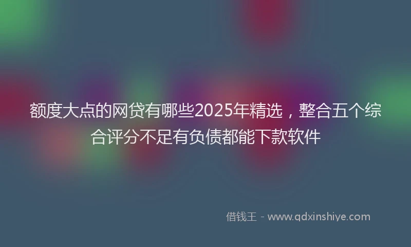额度大点的网贷有哪些2025年精选，整合五个综合评分不足有负债都能下款软件