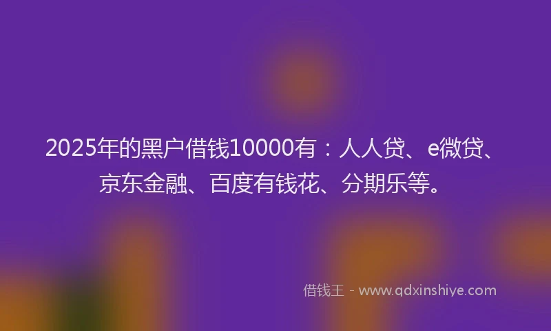2025年的黑户借钱10000有：人人贷、e微贷、京东金融、百度有钱花、分期乐等。