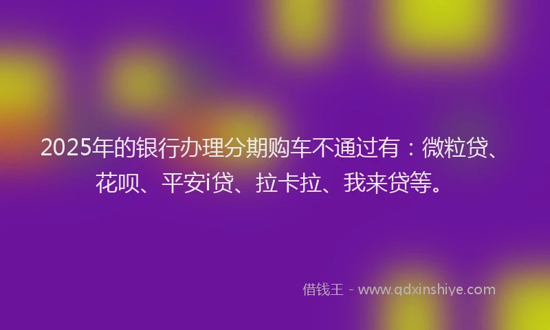2025年的银行办理分期购车不通过有：微粒贷、花呗、平安i贷、拉卡拉、我来贷等。