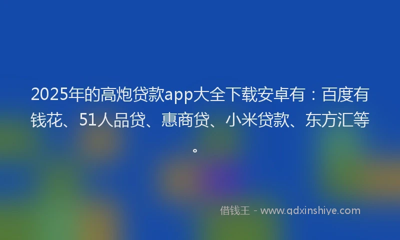 2025年的高炮贷款app大全下载安卓有：百度有钱花、51人品贷、惠商贷、小米贷款、东方汇等。