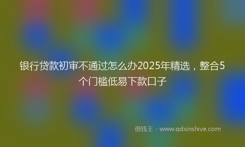 银行贷款初审不通过怎么办2025年精选，整合5个门槛低易下款口子