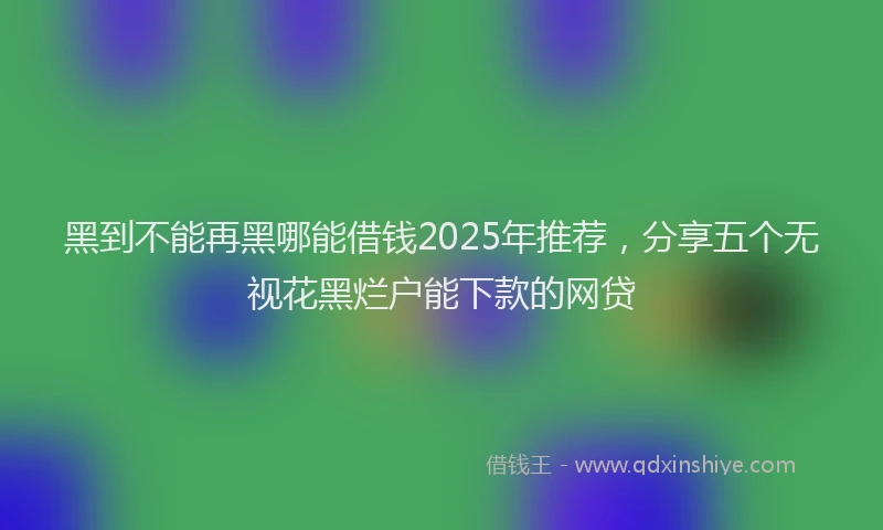 黑到不能再黑哪能借钱2025年推荐，分享五个无视花黑烂户能下款的网贷