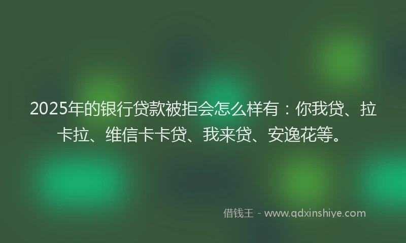 2025年的银行贷款被拒会怎么样有：你我贷、拉卡拉、维信卡卡贷、我来贷、安逸花等。