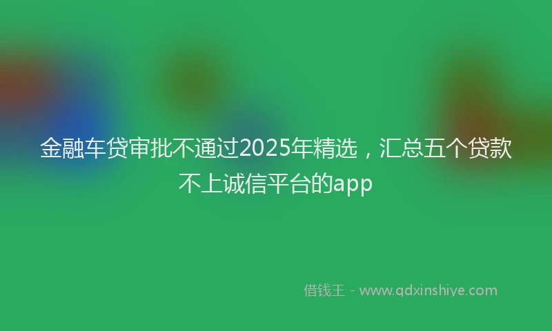 金融车贷审批不通过2025年精选，汇总五个贷款不上诚信平台的app