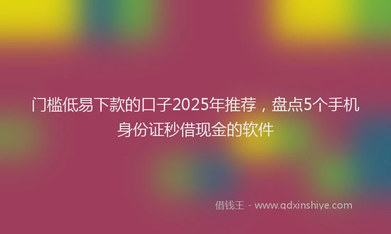 门槛低易下款的口子2025年推荐，盘点5个手机身份证秒借现金的软件