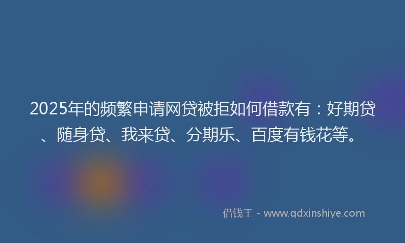 2025年的频繁申请网贷被拒如何借款有：好期贷、随身贷、我来贷、分期乐、百度有钱花等。