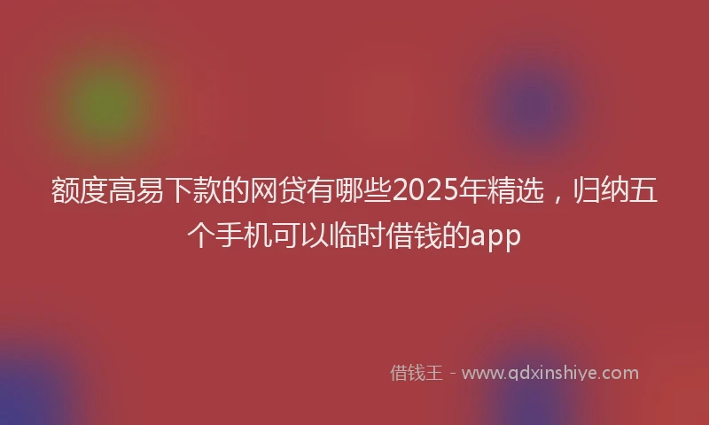 额度高易下款的网贷有哪些2025年精选，归纳五个手机可以临时借钱的app