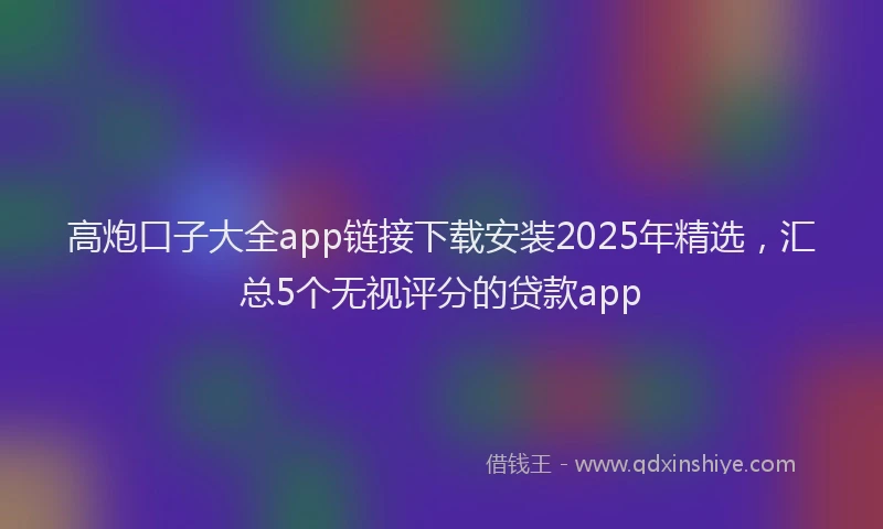 高炮口子大全app链接下载安装2025年精选，汇总5个无视评分的贷款app