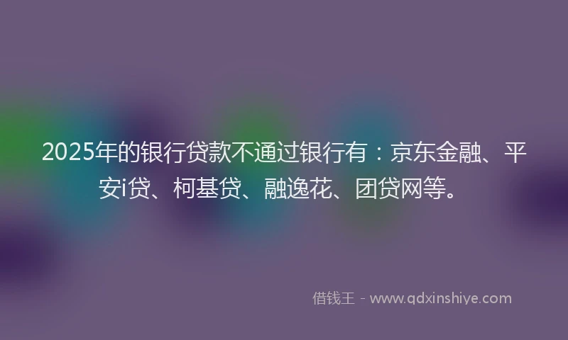2025年的银行贷款不通过银行有：京东金融、平安i贷、柯基贷、融逸花、团贷网等。