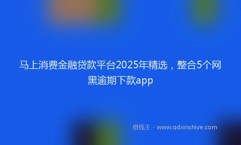 马上消费金融贷款平台2025年精选，整合5个网黑逾期下款app