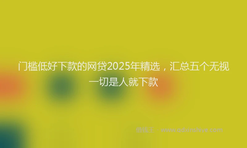 门槛低好下款的网贷2025年精选，汇总五个无视一切是人就下款