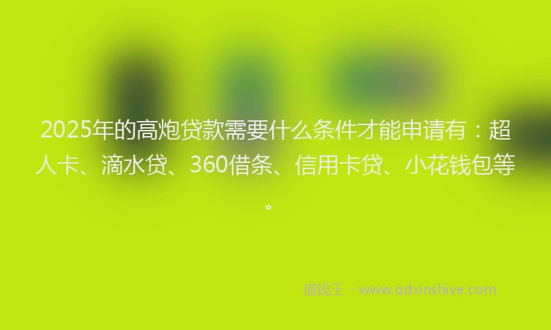 2025年的高炮贷款需要什么条件才能申请有：超人卡、滴水贷、360借条、信用卡贷、小花钱包等。