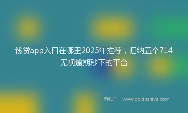 钱贷app入口在哪里2025年推荐，归纳五个714无视逾期秒下的平台