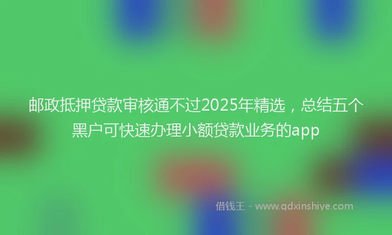 邮政抵押贷款审核通不过2025年精选，总结五个黑户可快速办理小额贷款业务的app
