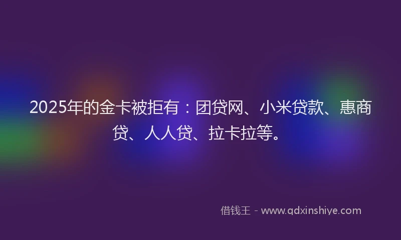 2025年的金卡被拒有：团贷网、小米贷款、惠商贷、人人贷、拉卡拉等。