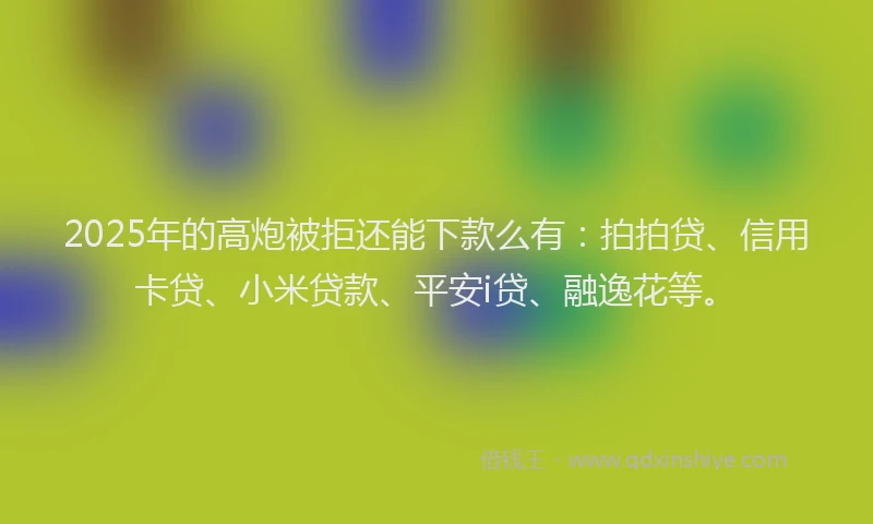 2025年的高炮被拒还能下款么有：拍拍贷、信用卡贷、小米贷款、平安i贷、融逸花等。