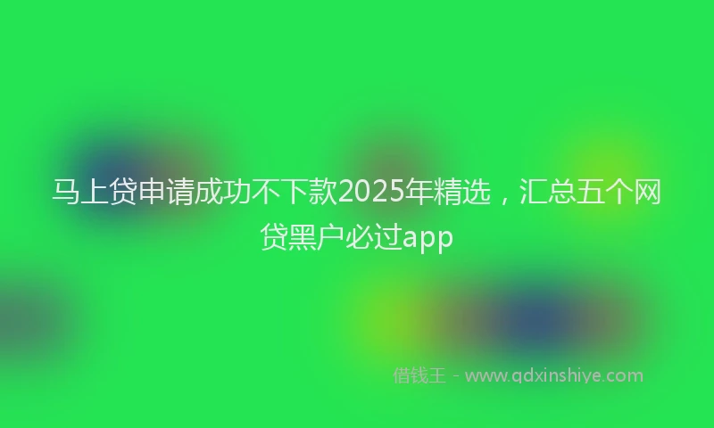 马上贷申请成功不下款2025年精选，汇总五个网贷黑户必过app