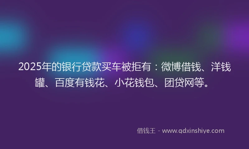 2025年的银行贷款买车被拒有：微博借钱、洋钱罐、百度有钱花、小花钱包、团贷网等。