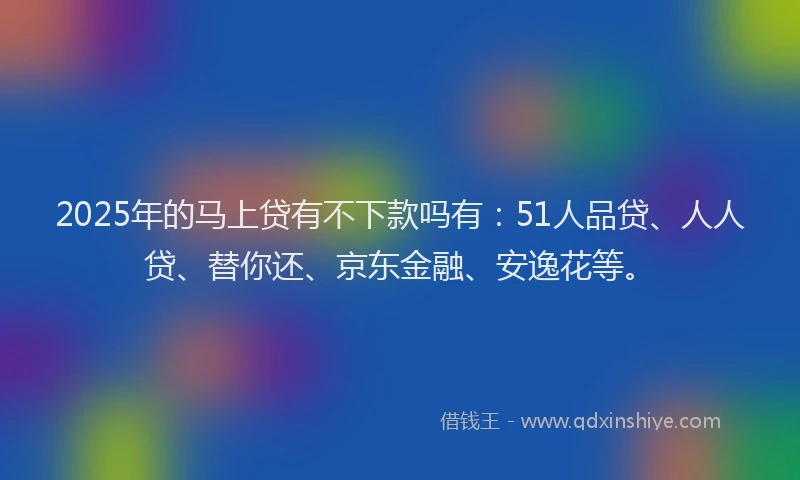 2025年的马上贷有不下款吗有：51人品贷、人人贷、替你还、京东金融、安逸花等。