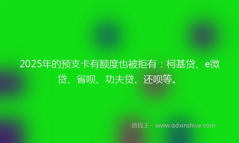2025年的预支卡有额度也被拒有：柯基贷、e微贷、省呗、功夫贷、还呗等。
