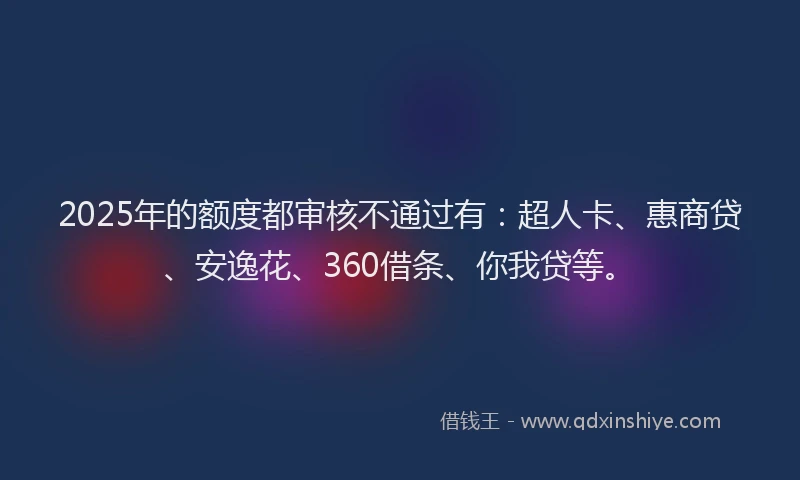 2025年的额度都审核不通过有：超人卡、惠商贷、安逸花、360借条、你我贷等。
