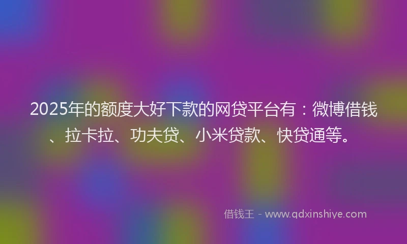 2025年的额度大好下款的网贷平台有：微博借钱、拉卡拉、功夫贷、小米贷款、快贷通等。
