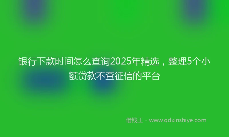 银行下款时间怎么查询2025年精选，整理5个小额贷款不查征信的平台