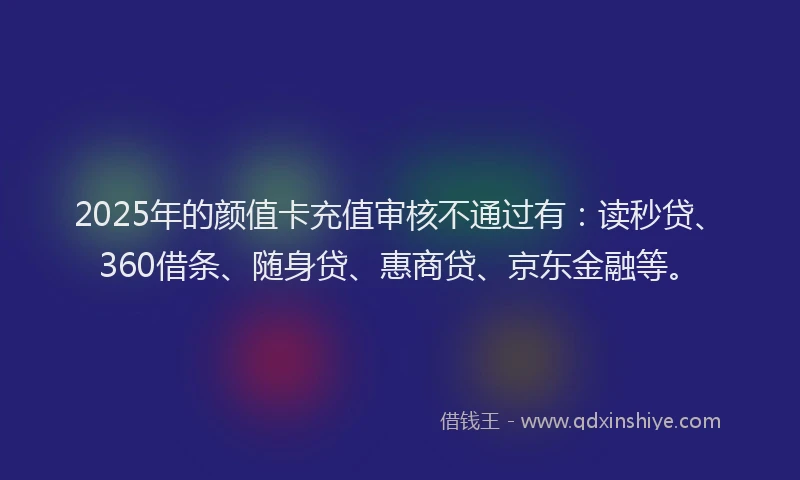 2025年的颜值卡充值审核不通过有：读秒贷、360借条、随身贷、惠商贷、京东金融等。