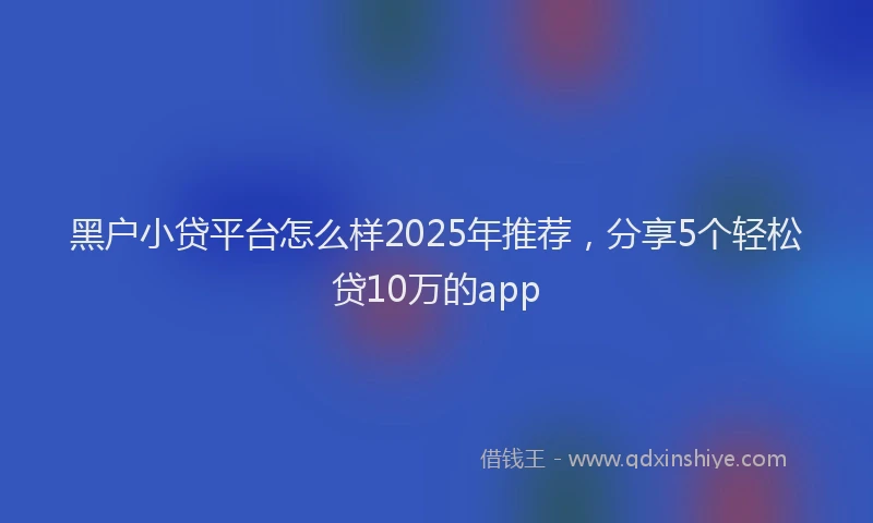 黑户小贷平台怎么样2025年推荐，分享5个轻松贷10万的app