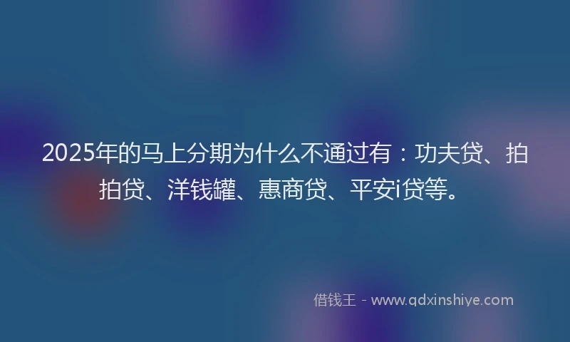 2025年的马上分期为什么不通过有：功夫贷、拍拍贷、洋钱罐、惠商贷、平安i贷等。
