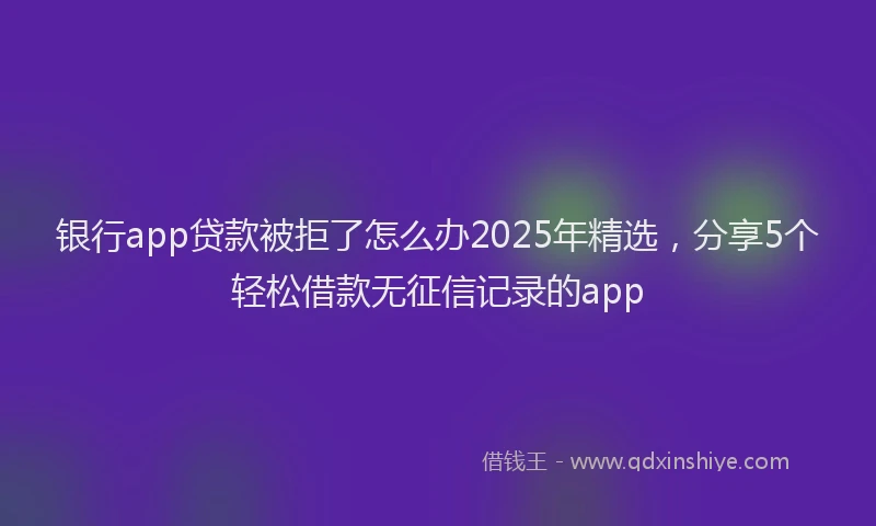 银行app贷款被拒了怎么办2025年精选，分享5个轻松借款无征信记录的app