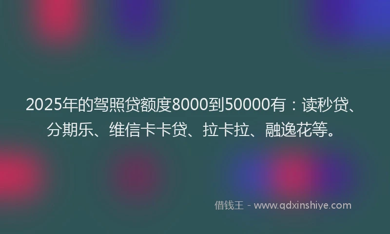 2025年的驾照贷额度8000到50000有：读秒贷、分期乐、维信卡卡贷、拉卡拉、融逸花等。