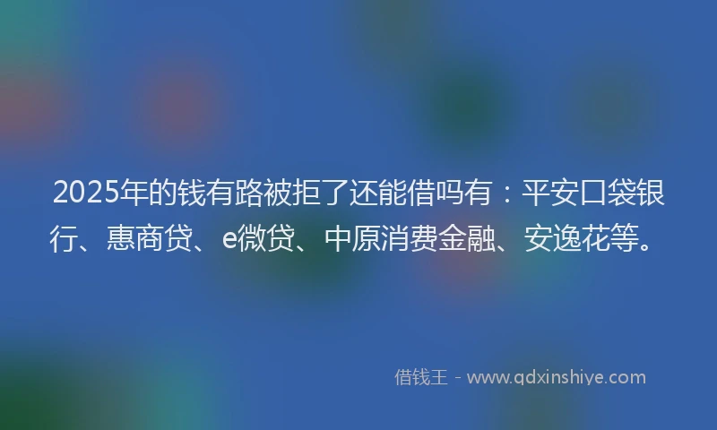 2025年的钱有路被拒了还能借吗有：平安口袋银行、惠商贷、e微贷、中原消费金融、安逸花等。