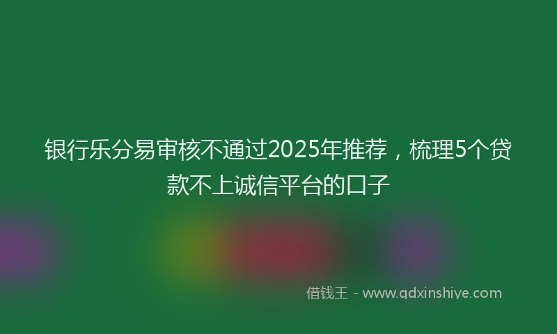 银行乐分易审核不通过2025年推荐，梳理5个贷款不上诚信平台的口子