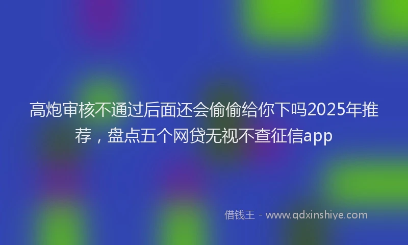 高炮审核不通过后面还会偷偷给你下吗2025年推荐，盘点五个网贷无视不查征信app