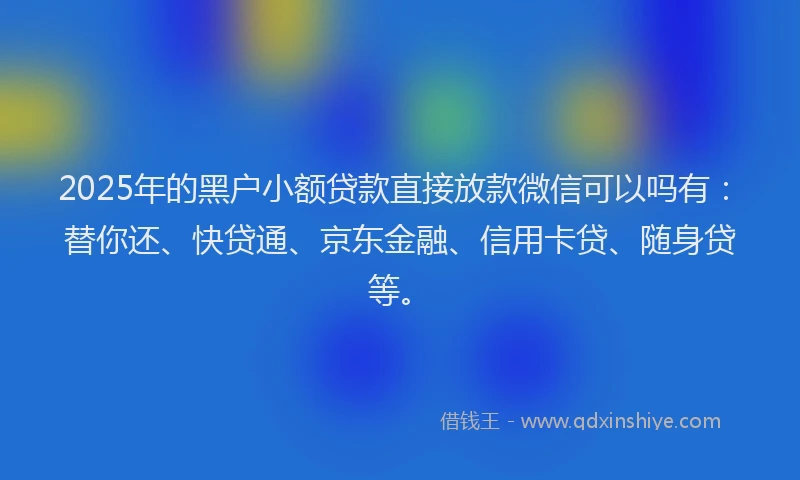 2025年的黑户小额贷款直接放款微信可以吗有：替你还、快贷通、京东金融、信用卡贷、随身贷等。