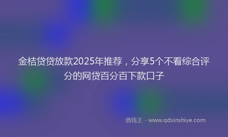 金桔贷贷放款2025年推荐，分享5个不看综合评分的网贷百分百下款口子