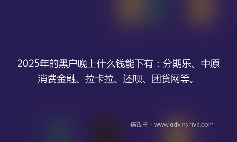 2025年的黑户晚上什么钱能下有：分期乐、中原消费金融、拉卡拉、还呗、团贷网等。