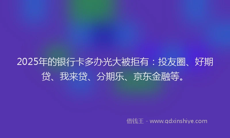 2025年的银行卡多办光大被拒有：投友圈、好期贷、我来贷、分期乐、京东金融等。