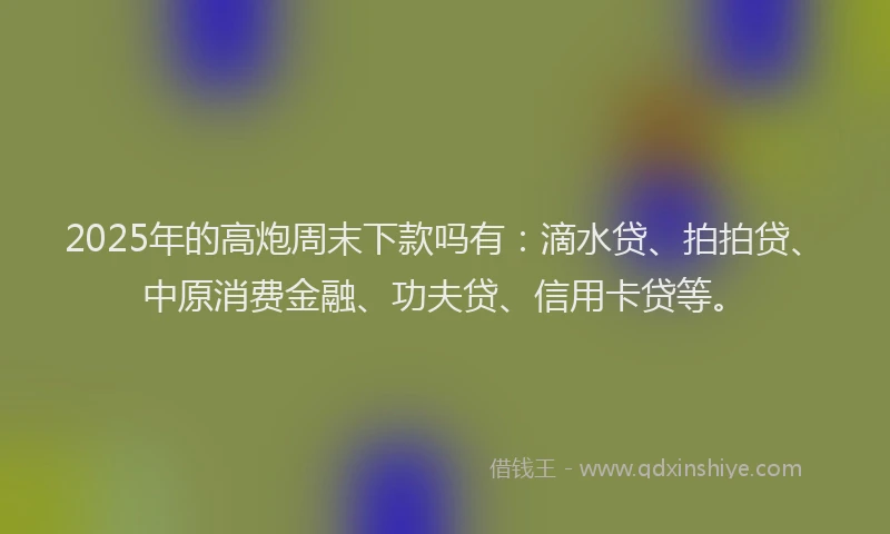 2025年的高炮周末下款吗有：滴水贷、拍拍贷、中原消费金融、功夫贷、信用卡贷等。