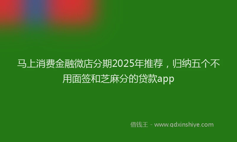 马上消费金融微店分期2025年推荐，归纳五个不用面签和芝麻分的贷款app