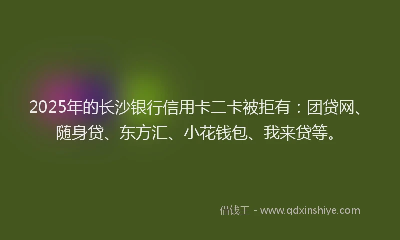 2025年的长沙银行信用卡二卡被拒有：团贷网、随身贷、东方汇、小花钱包、我来贷等。