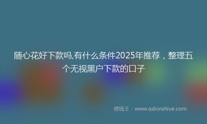 随心花好下款吗,有什么条件2025年推荐，整理五个无视黑户下款的口子
