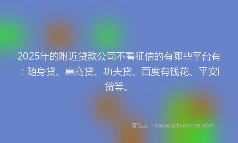 2025年的附近贷款公司不看征信的有哪些平台有：随身贷、惠商贷、功夫贷、百度有钱花、平安i贷等。