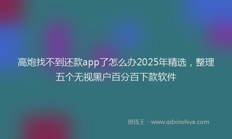 高炮找不到还款app了怎么办2025年精选，整理五个无视黑户百分百下款软件