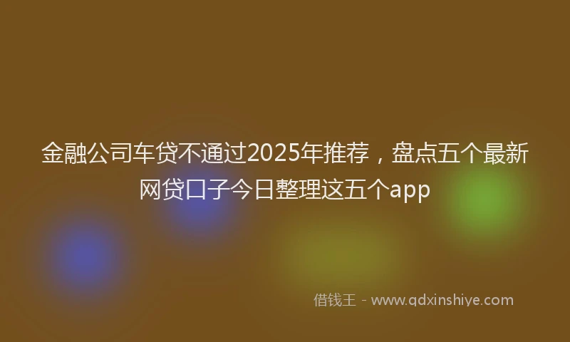 金融公司车贷不通过2025年推荐，盘点五个最新网贷口子今日整理这五个app
