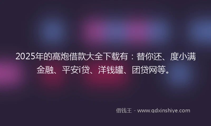 2025年的高炮借款大全下载有：替你还、度小满金融、平安i贷、洋钱罐、团贷网等。