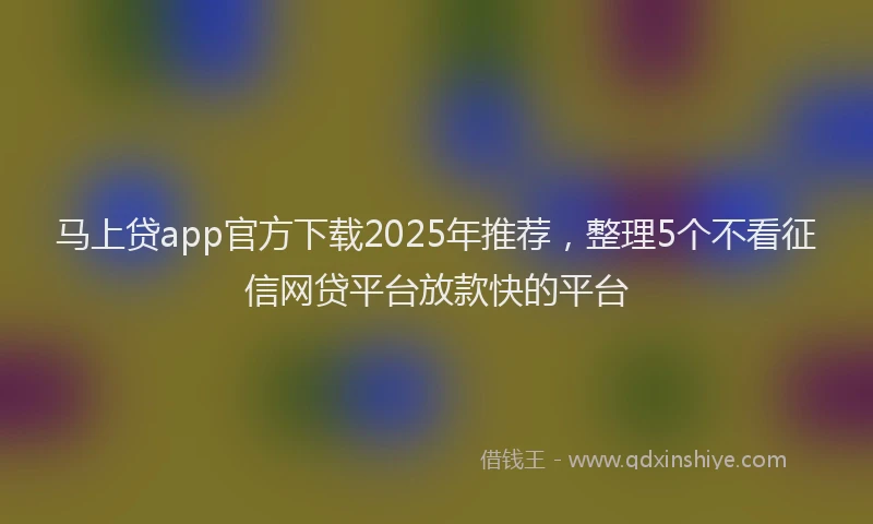 马上贷app官方下载2025年推荐，整理5个不看征信网贷平台放款快的平台