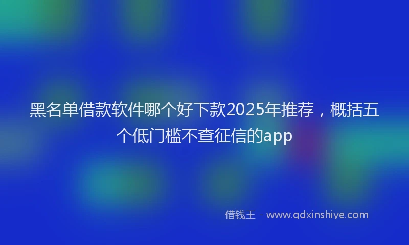 黑名单借款软件哪个好下款2025年推荐，概括五个低门槛不查征信的app